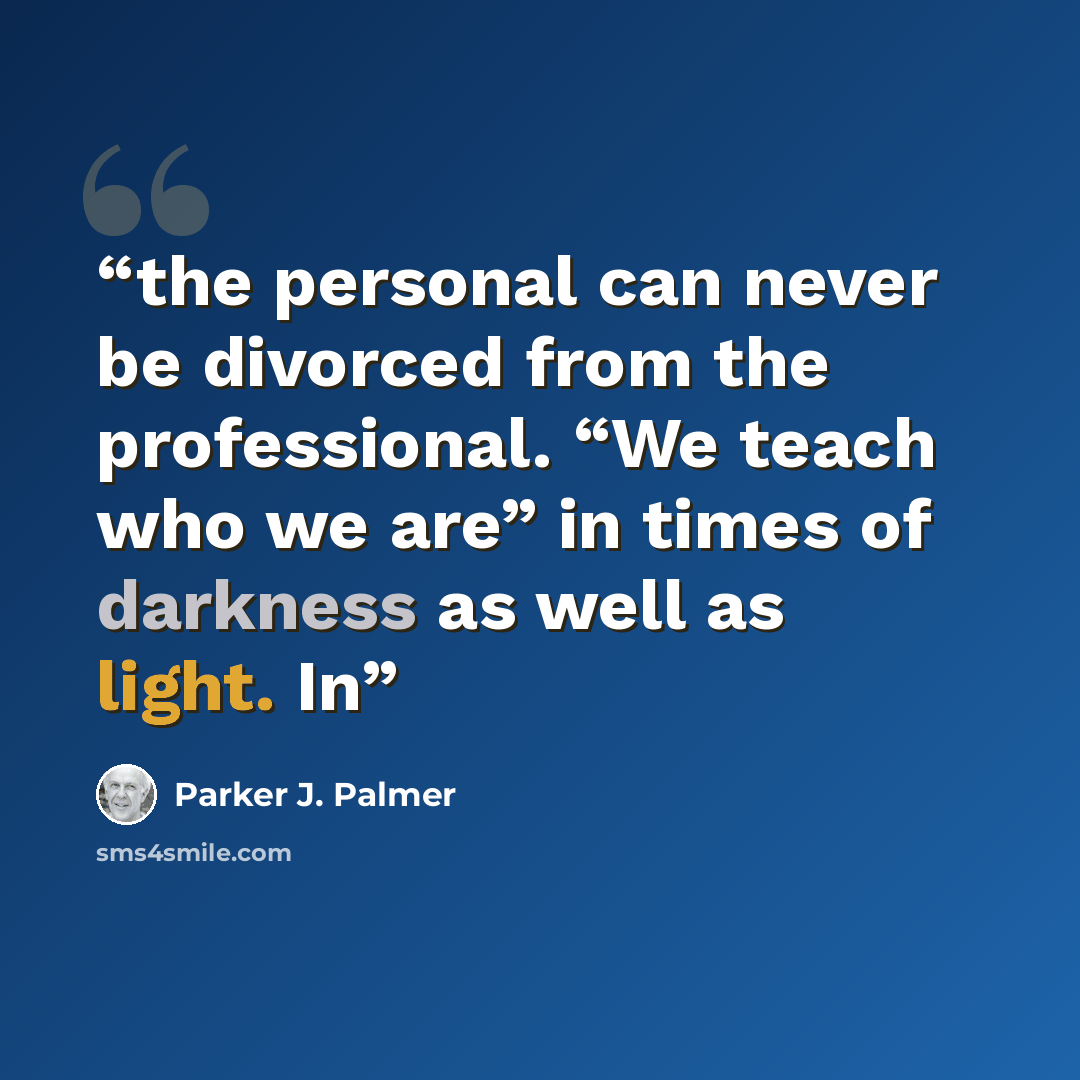 “the personal can never be divorced from the professional. “We teach who we are” in times of darkness as well as light. In” quote by Parker J. Palmer