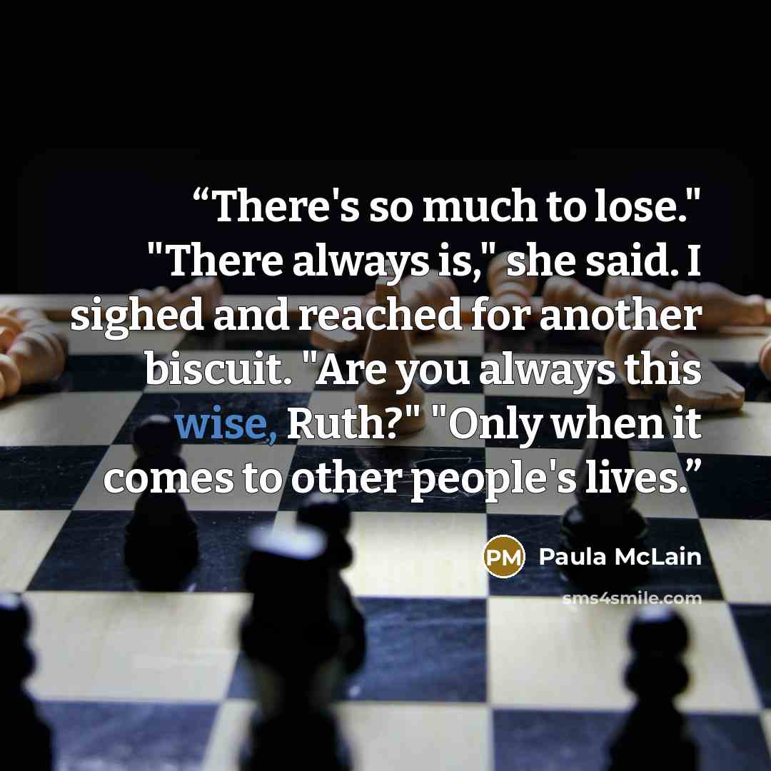 “There's so much to lose." "There always is," she said. I sighed and reached for another biscuit. "Are you always this wise, Ruth?" "Only when it comes to other people's lives.” quote by Paula McLain