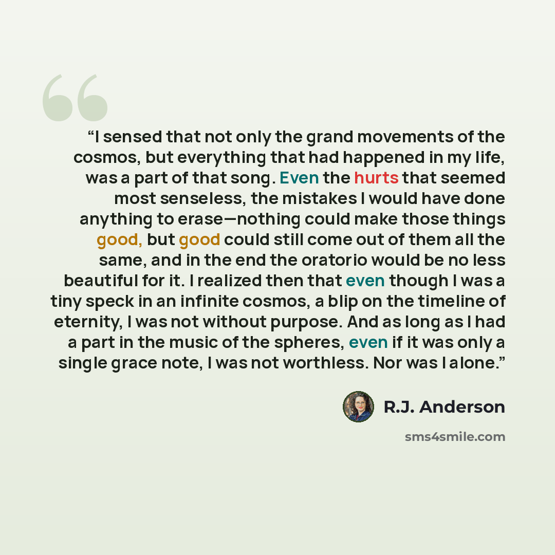 “I sensed that not only the grand movements of the cosmos, but everything that had happened in my life, was a part of that song. Even the hurts that seemed most senseless, the mistakes I would have done anything to erase—nothing could make those things good, but good could still come out of them…” quote by R.J. Anderson