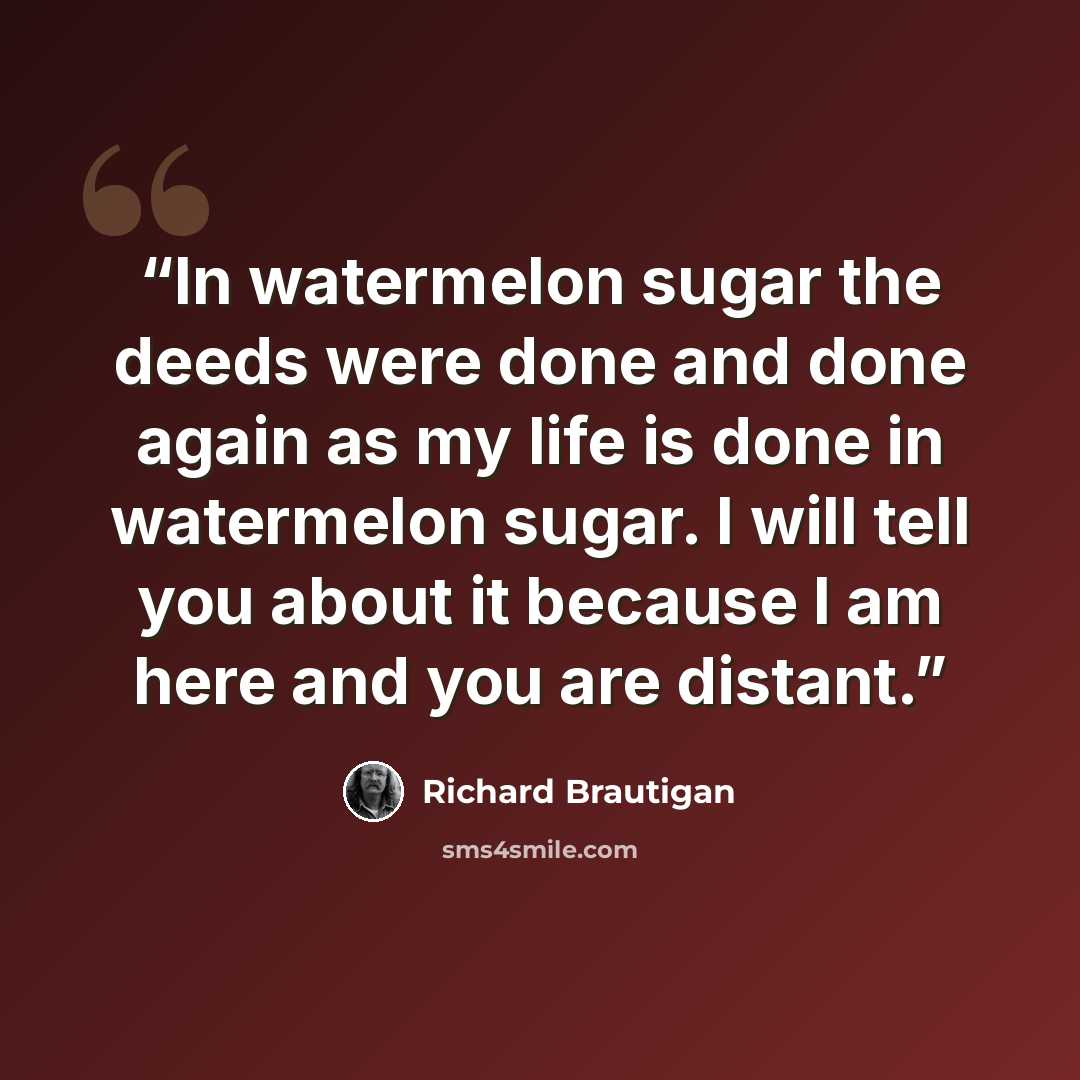 “In watermelon sugar the deeds were done and done again as my life is done in watermelon sugar. I will tell you about it because I am here and you are distant.” quote by Richard Brautigan