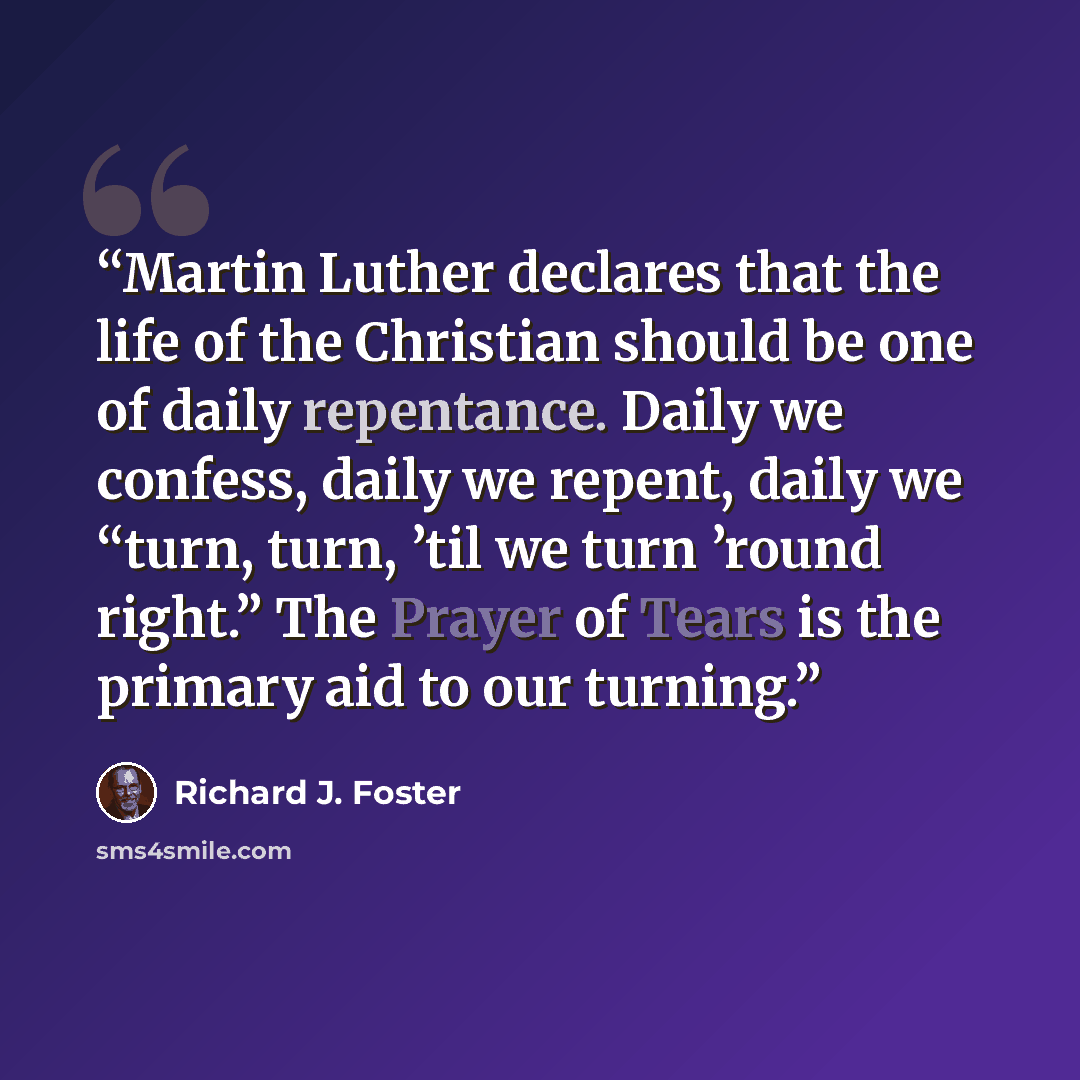 “Martin Luther declares that the life of the Christian should be one of daily repentance. Daily we confess, daily we repent, daily we “turn, turn, ’til we turn ’round right.” The Prayer of Tears is the primary aid to our turning.” quote by Richard J. Foster