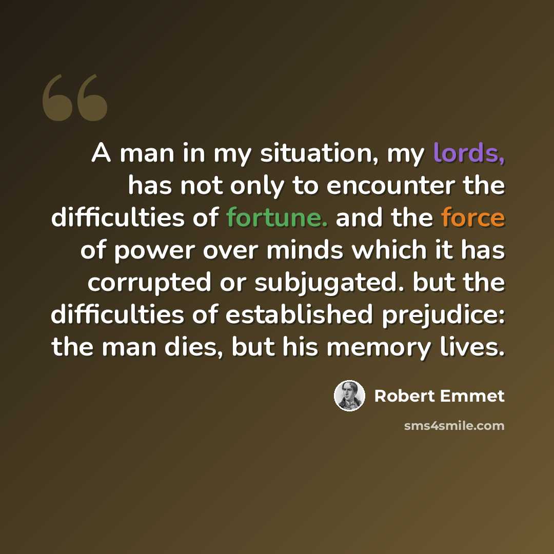 “A man in my situation, my lords, has not only to encounter the difficulties of fortune. and the force of power over minds which it has corrupted or subjugated. but the difficulties of established prejudice: the man dies, but his memory lives.” quote by Robert Emmet
