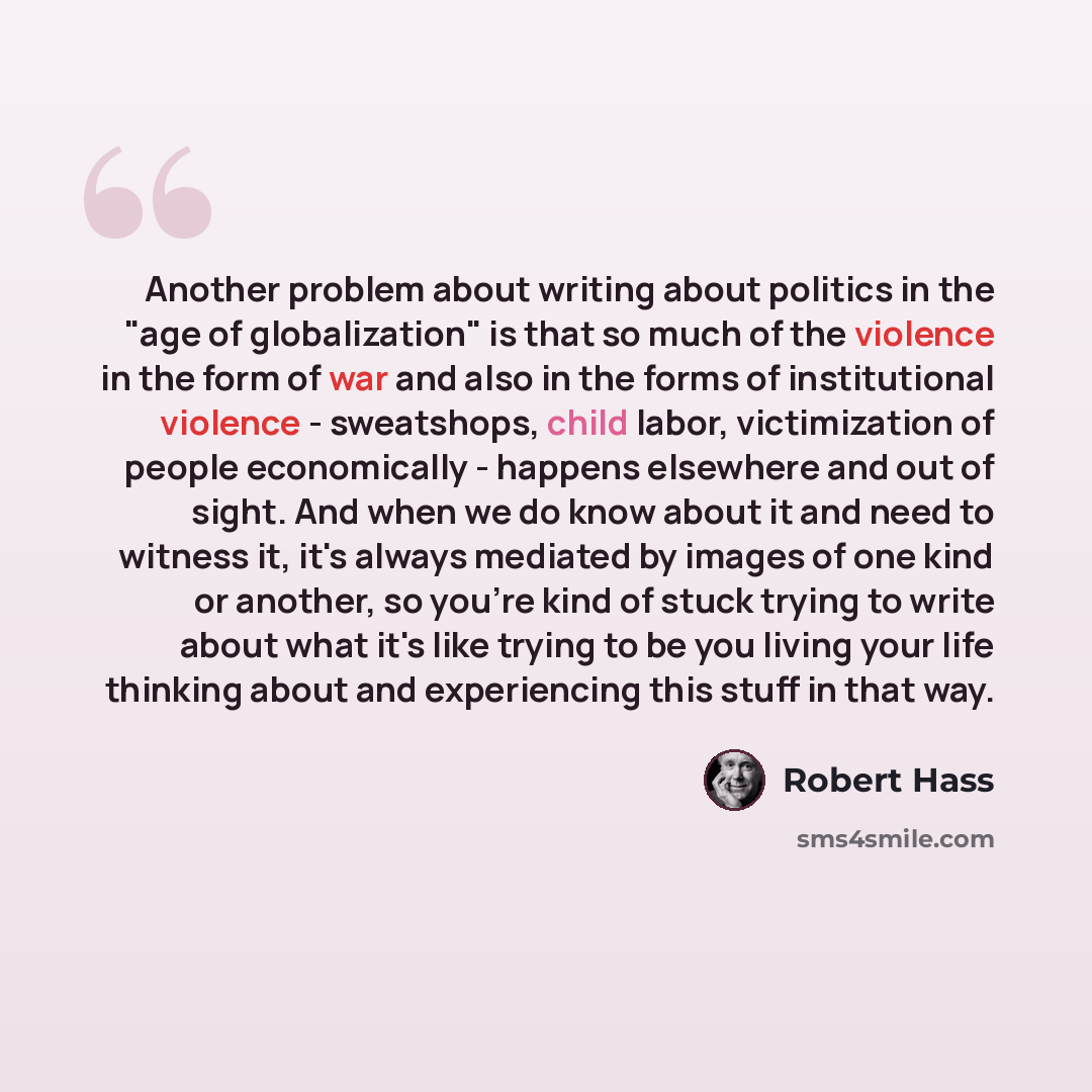 “Another problem about writing about politics in the "age of globalization" is that so much of the violence in the form of war and also in the forms of institutional violence - sweatshops, child labor, victimization of people economically - happens elsewhere and out of sight. And when we do know…” quote by Robert Hass