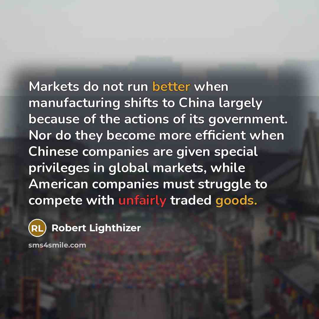 “Markets do not run better when manufacturing shifts to China largely because of the actions of its government. Nor do they become more efficient when Chinese companies are given special privileges in global markets, while American companies must struggle to compete with unfairly traded goods.” quote by Robert Lighthizer