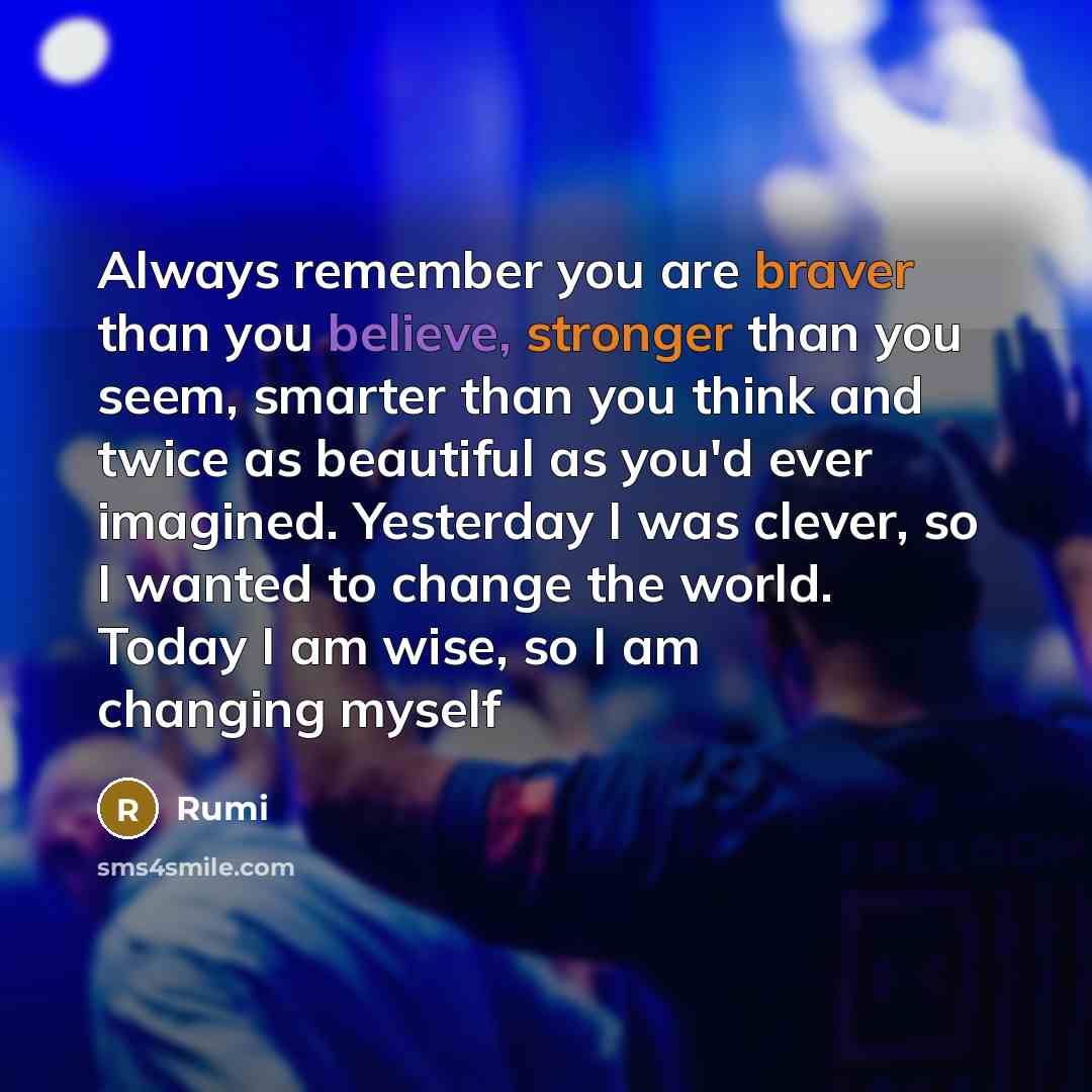 “Always remember you are braver than you believe, stronger than you seem, smarter than you think and twice as beautiful as you'd ever imagined. Yesterday I was clever, so I wanted to change the world. Today I am wise, so I am changing myself” quote by Rumi