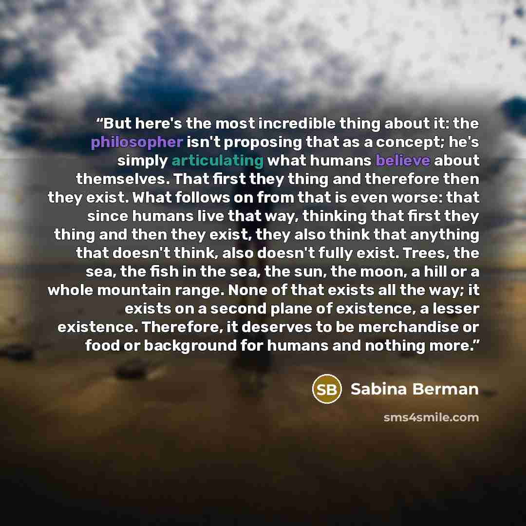 “But here's the most incredible thing about it: the philosopher isn't proposing that as a concept; he's simply articulating what humans believe about themselves. That first they thing and therefore then they exist. What follows on from that is even worse: that since humans live that way, thinking…” quote by Sabina Berman
