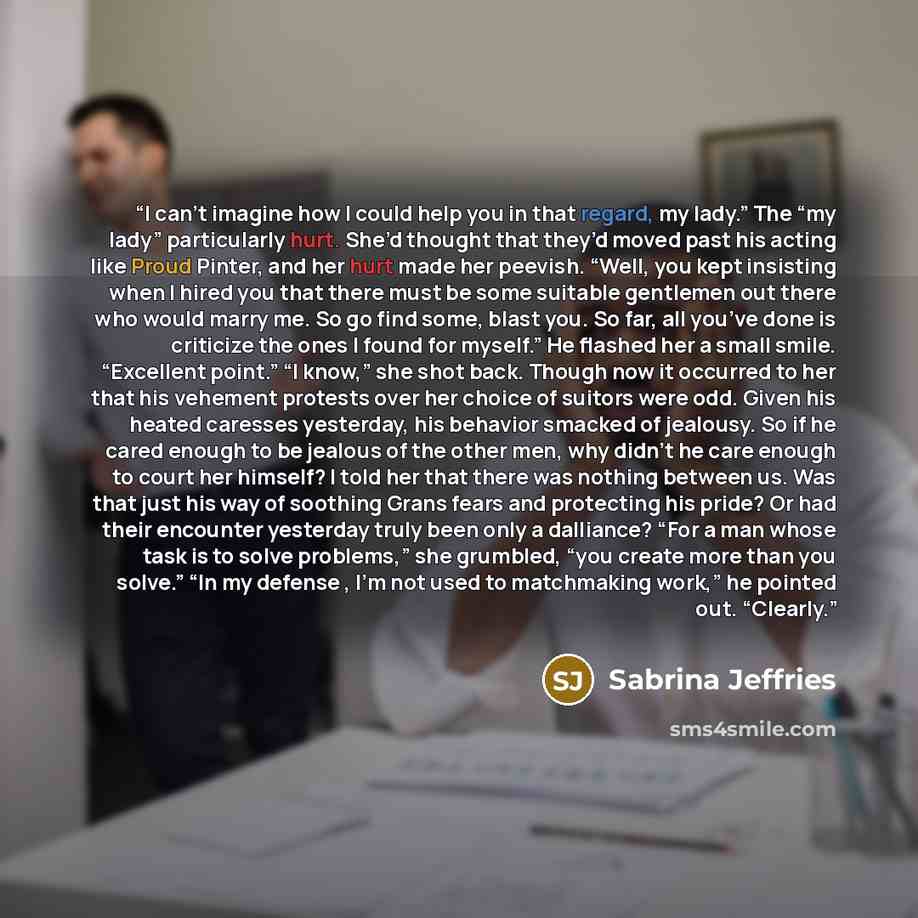 “I can’t imagine how I could help you in that regard, my lady.” The “my lady” particularly hurt. She’d thought that they’d moved past his acting like Proud Pinter, and her hurt made her peevish. “Well, you kept insisting when I hired you that there must be some suitable gentlemen out there who…” quote by Sabrina Jeffries