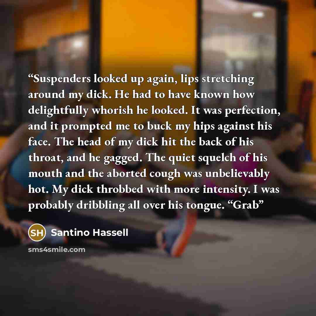 “Suspenders looked up again, lips stretching around my dick. He had to have known how delightfully whorish he looked. It was perfection, and it prompted me to buck my hips against his face. The head of my dick hit the back of his throat, and he gagged. The quiet squelch of his mouth and the aborted…” quote by Santino Hassell