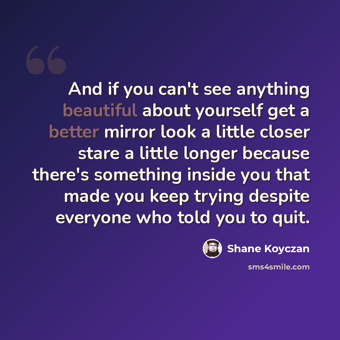 “And if you can't see anything beautiful about yourself get a better mirror look a little closer stare a little longer because there's something inside you that made you keep trying despite everyone who told you to quit.” quote by Shane Koyczan