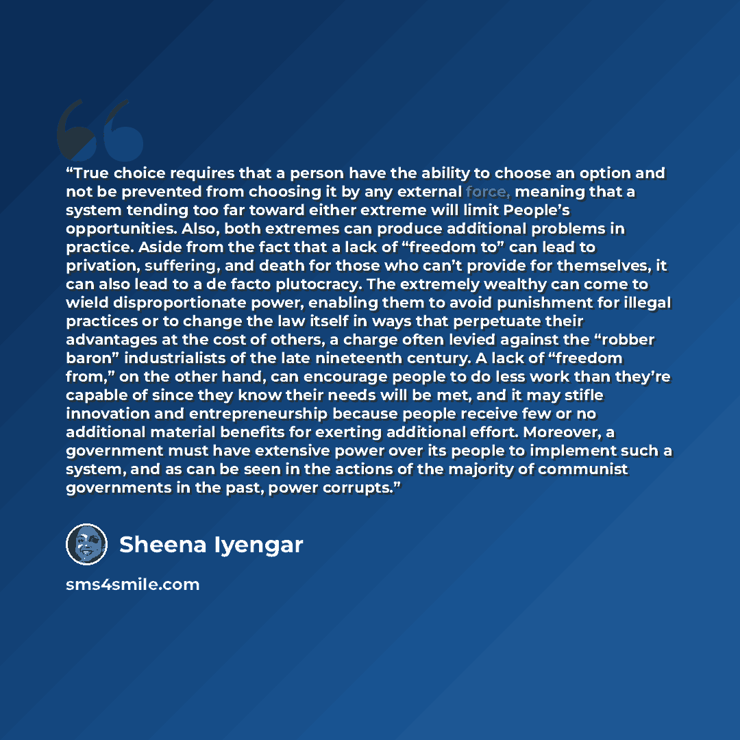 “True choice requires that a person have the ability to choose an option and not be prevented from choosing it by any external force, meaning that a system tending too far toward either extreme will limit People’s opportunities. Also, both extremes can produce additional problems in practice. Aside…” quote by Sheena Iyengar