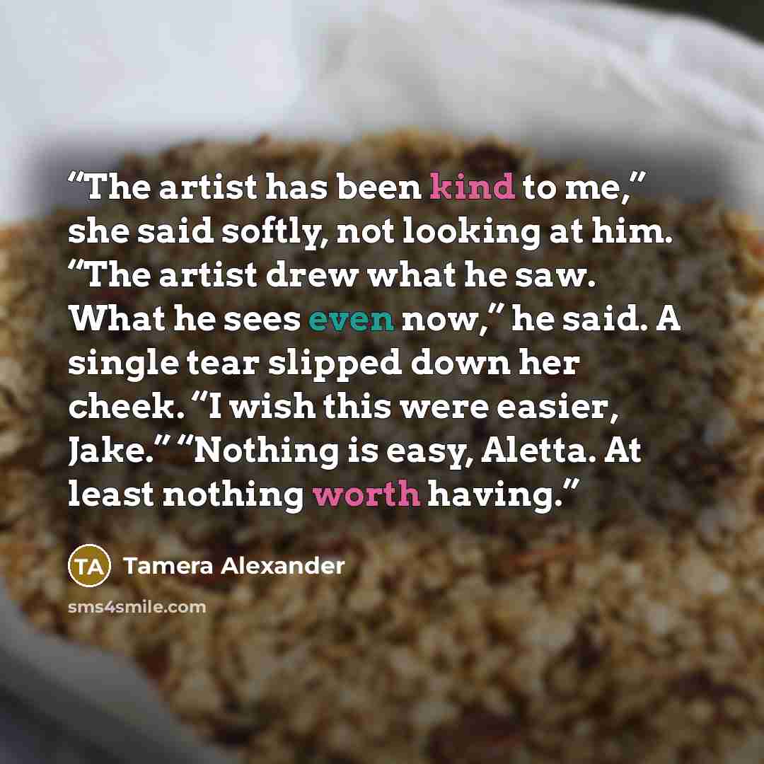 “The artist has been kind to me,” she said softly, not looking at him. “The artist drew what he saw. What he sees even now,” he said. A single tear slipped down her cheek. “I wish this were easier, Jake.” “Nothing is easy, Aletta. At least nothing worth having.” quote by Tamera Alexander