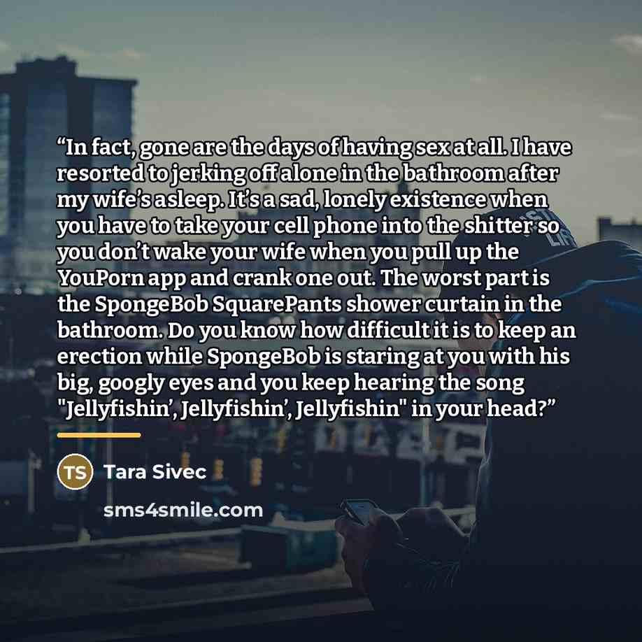 “In fact, gone are the days of having sex at all. I have resorted to jerking off alone in the bathroom after my wife’s asleep. It’s a sad, lonely existence when you have to take your cell phone into the shitter so you don’t wake your wife when you pull up the YouPorn app and crank one out. The…” quote by Tara Sivec