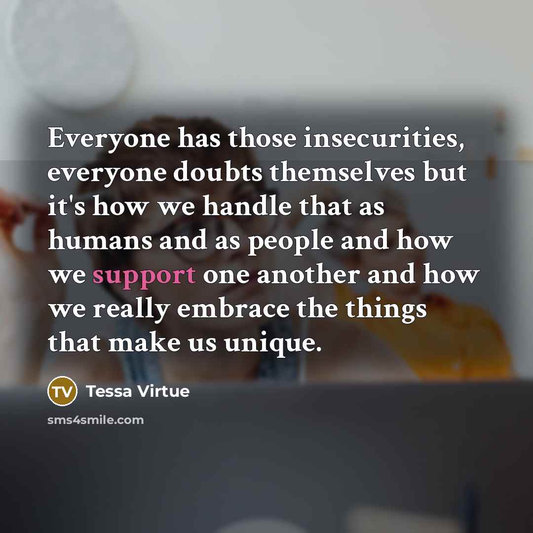 “Everyone has those insecurities, everyone doubts themselves but it's how we handle that as humans and as people and how we support one another and how we really embrace the things that make us unique.” quote by Tessa Virtue