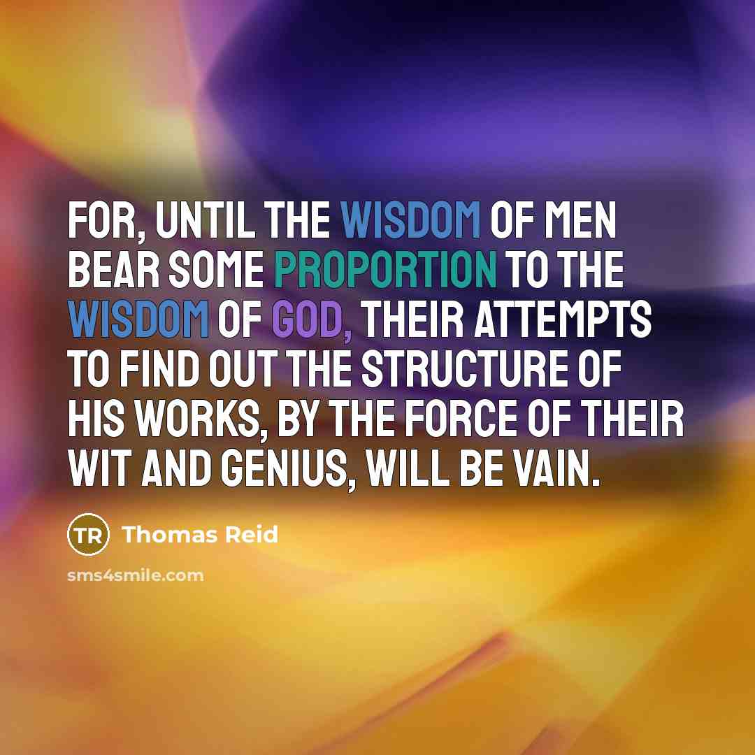 “For, until the wisdom of men bear some proportion to the wisdom of God, their attempts to find out the structure of his works, by the force of their wit and genius, will be vain.” quote by Thomas Reid