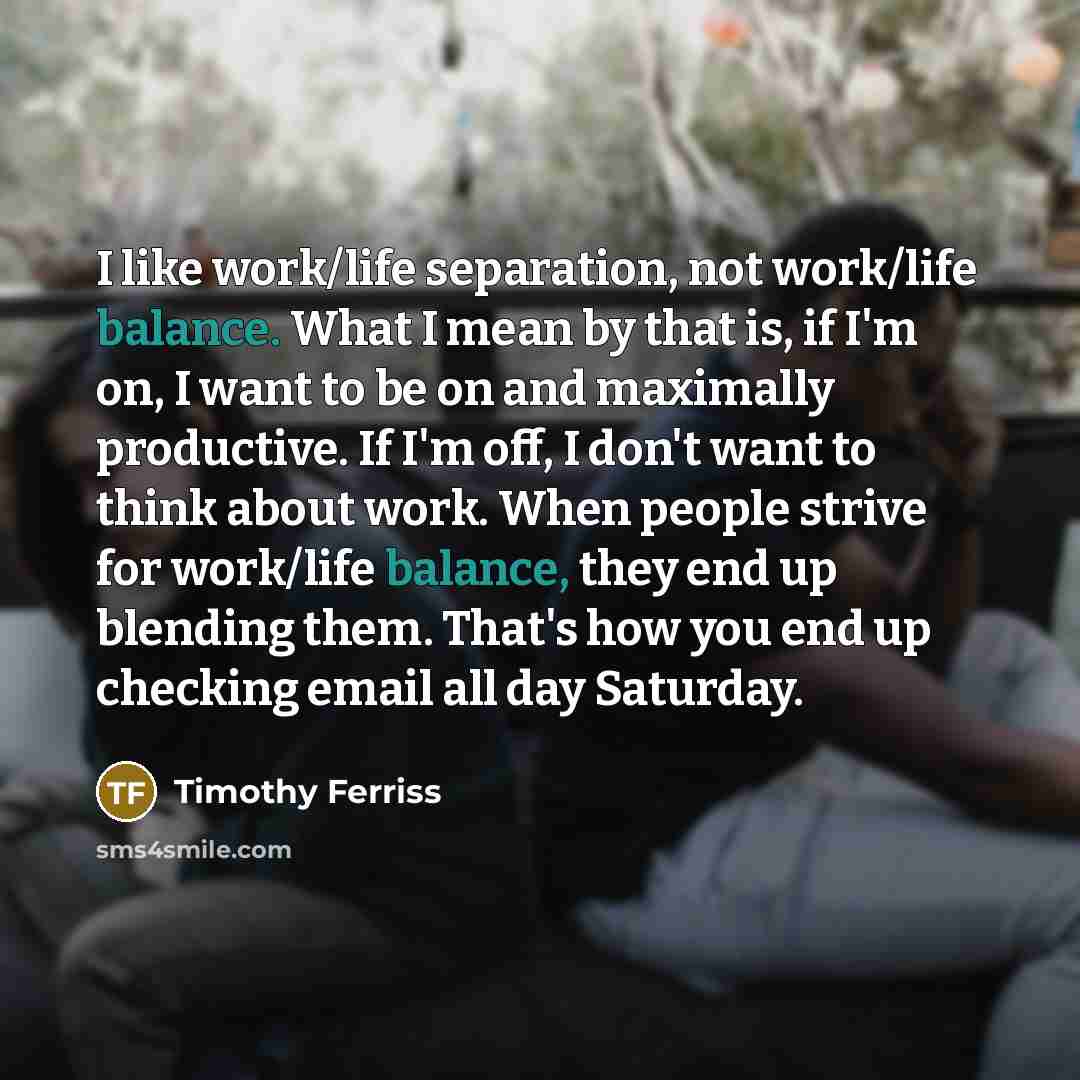 “I like work/life separation, not work/life balance. What I mean by that is, if I'm on, I want to be on and maximally productive. If I'm off, I don't want to think about work. When people strive for work/life balance, they end up blending them. That's how you end up checking email all day Saturday.” quote by Timothy Ferriss