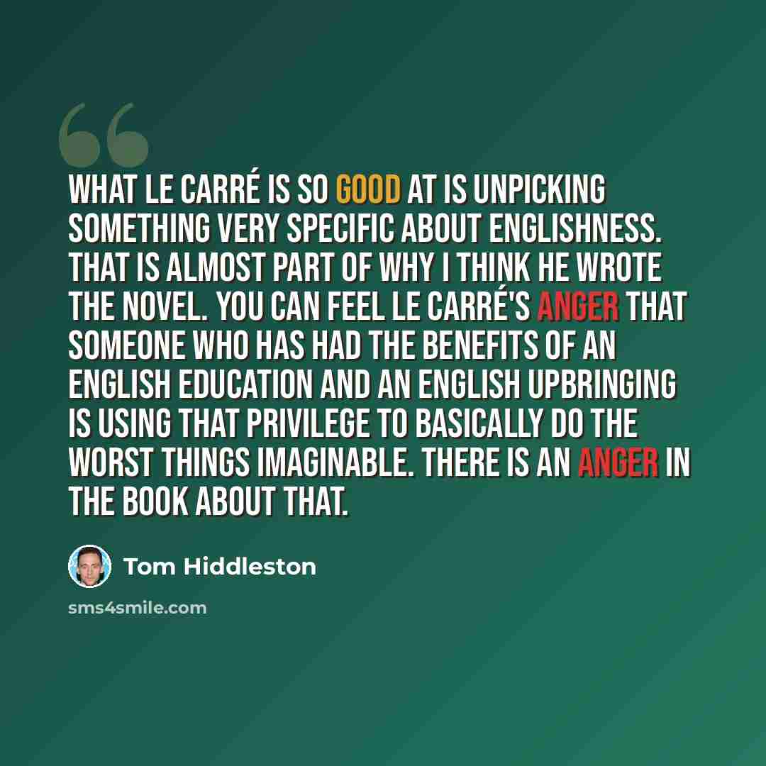 “What le Carré is so good at is unpicking something very specific about Englishness. That is almost part of why I think he wrote the novel. You can feel le Carré's anger that someone who has had the benefits of an English education and an English upbringing is using that privilege to basically do…” quote by Tom Hiddleston