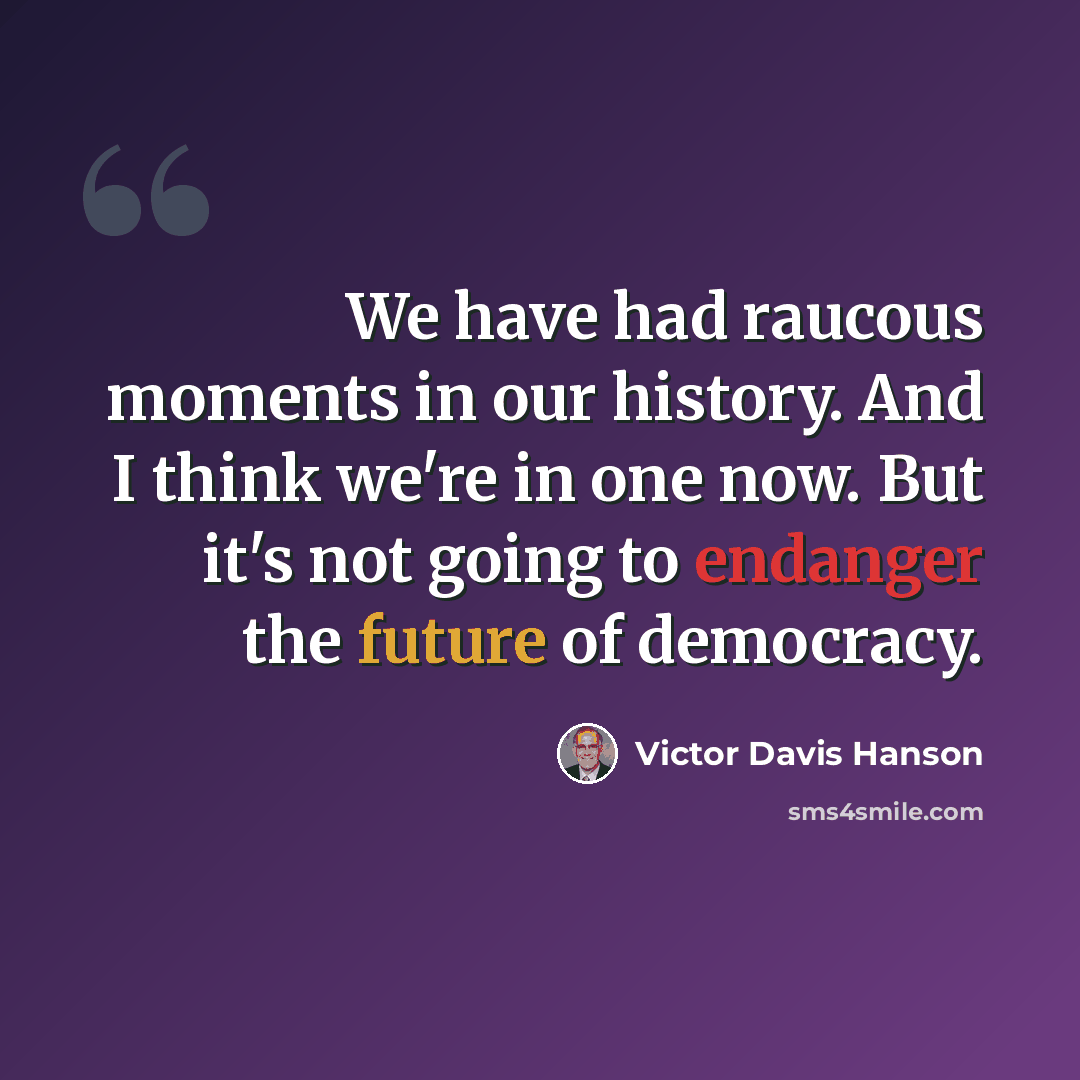 “We have had raucous moments in our history. And I think we're in one now. But it's not going to endanger the future of democracy.” quote by Victor Davis Hanson