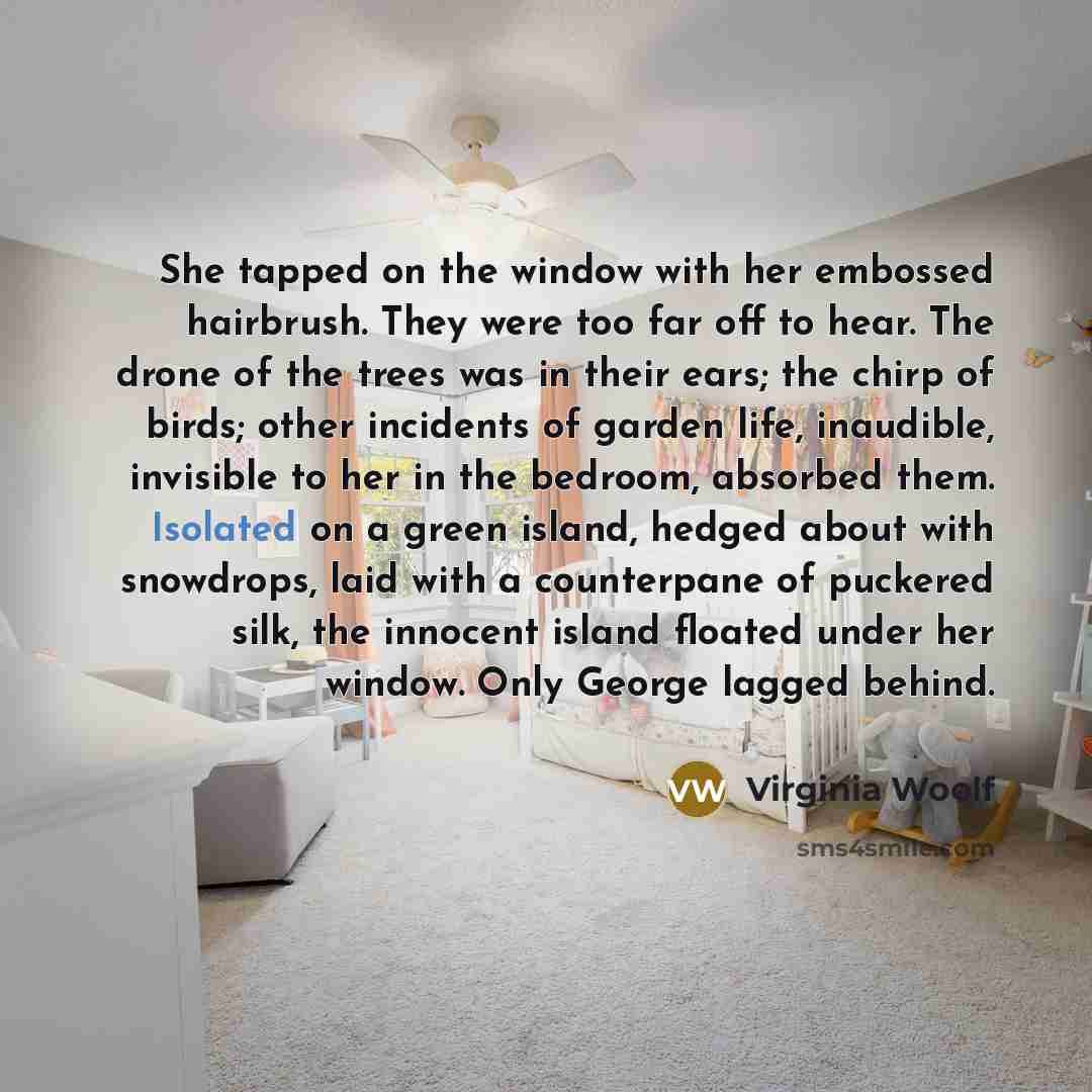 “She tapped on the window with her embossed hairbrush. They were too far off to hear. The drone of the trees was in their ears; the chirp of birds; other incidents of garden life, inaudible, invisible to her in the bedroom, absorbed them. Isolated on a green island, hedged about with snowdrops…” quote by Virginia Woolf