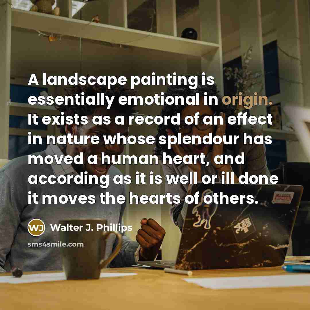 “A landscape painting is essentially emotional in origin. It exists as a record of an effect in nature whose splendour has moved a human heart, and according as it is well or ill done it moves the hearts of others.” quote by Walter J. Phillips
