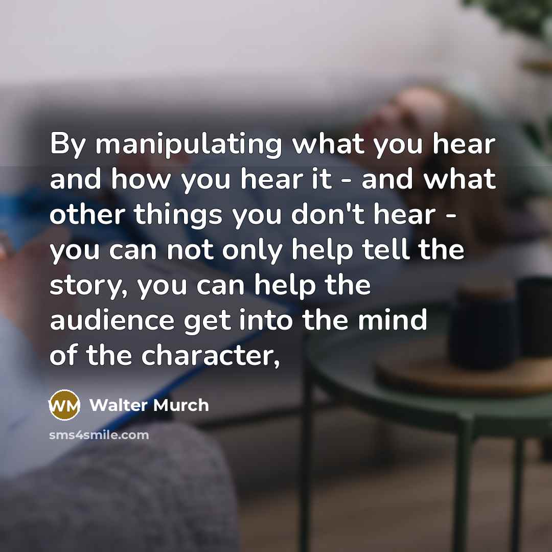 “By manipulating what you hear and how you hear it - and what other things you don't hear - you can not only help tell the story, you can help the audience get into the mind of the character,” quote by Walter Murch