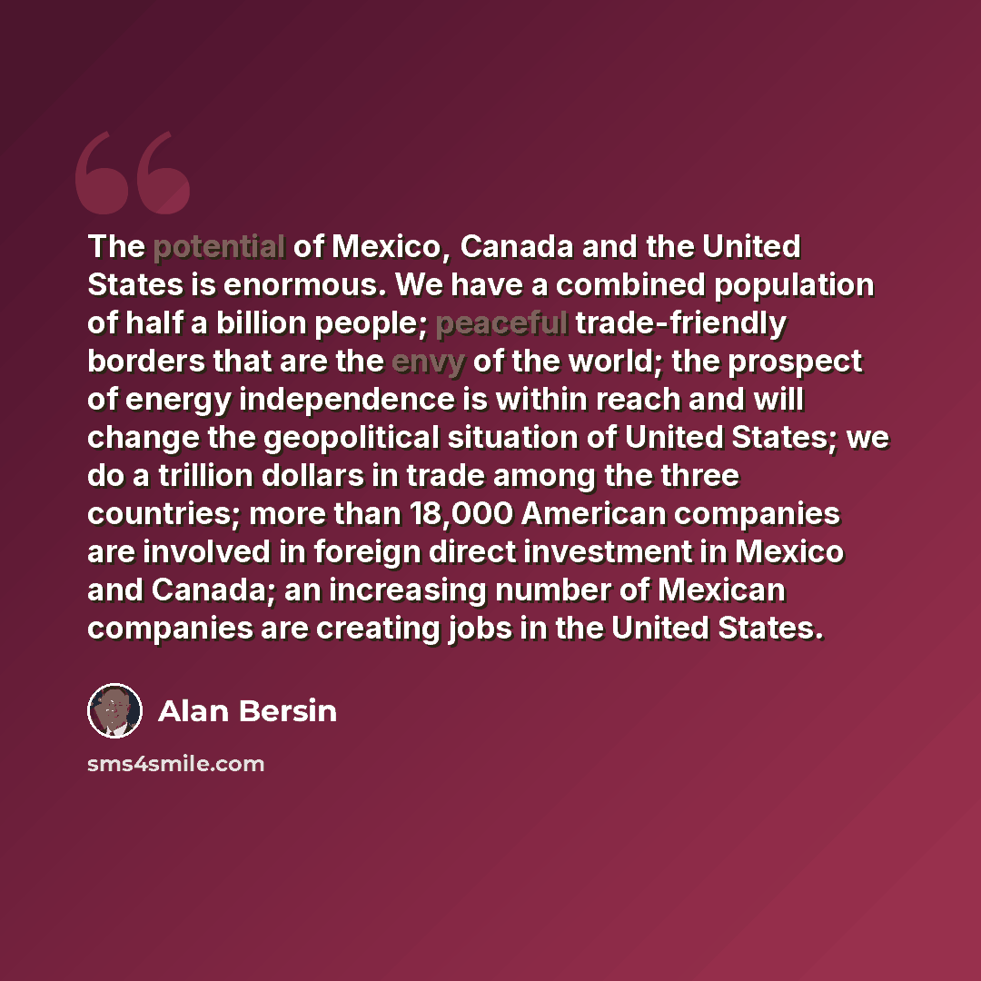 “The potential of Mexico, Canada and the United States is enormous. We have a combined population of half a billion people; peaceful trade-friendly borders that are the envy of the world; the prospect of energy independence is within reach and will change the geopolitical situation of United…” quote by Alan Bersin