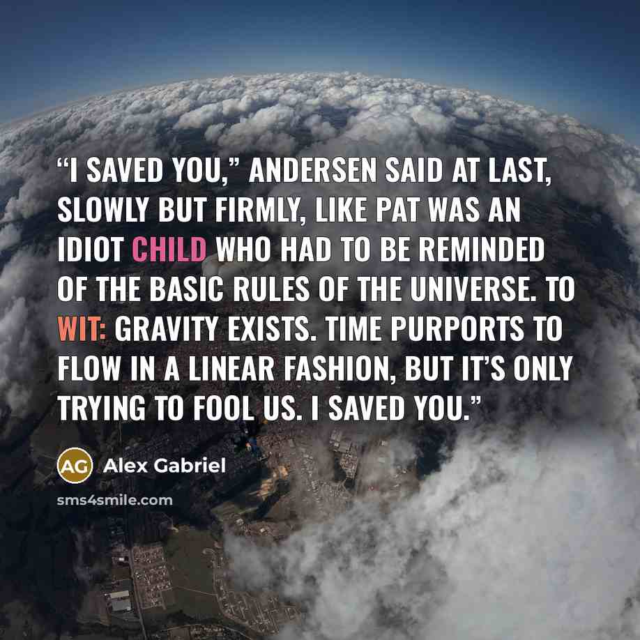 “I saved you,” Andersen said at last, slowly but firmly, like Pat was an idiot child who had to be reminded of the basic rules of the universe. To wit: Gravity exists. Time purports to flow in a linear fashion, but it’s only trying to fool us. I saved you.” quote by Alex Gabriel