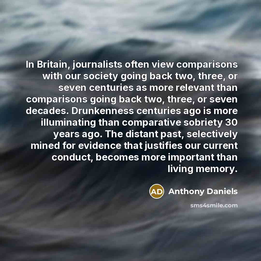 “In Britain, journalists often view comparisons with our society going back two, three, or seven centuries as more relevant than comparisons going back two, three, or seven decades. Drunkenness centuries ago is more illuminating than comparative sobriety 30 years ago. The distant past, selectively…” quote by Anthony Daniels