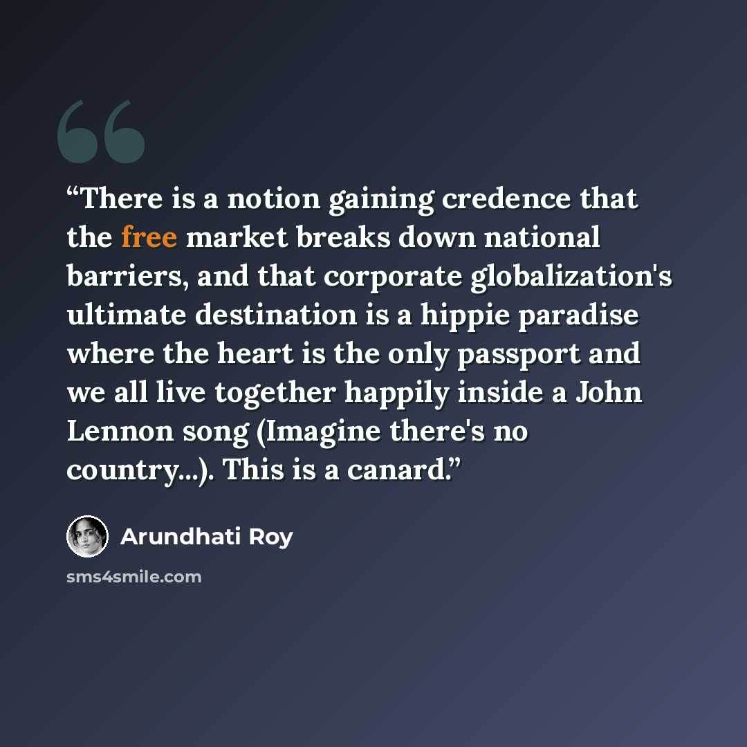 “There is a notion gaining credence that the free market breaks down national barriers, and that corporate globalization's ultimate destination is a hippie paradise where the heart is the only passport and we all live together happily inside a John Lennon song (Imagine there's no country...). This…” quote by Arundhati Roy