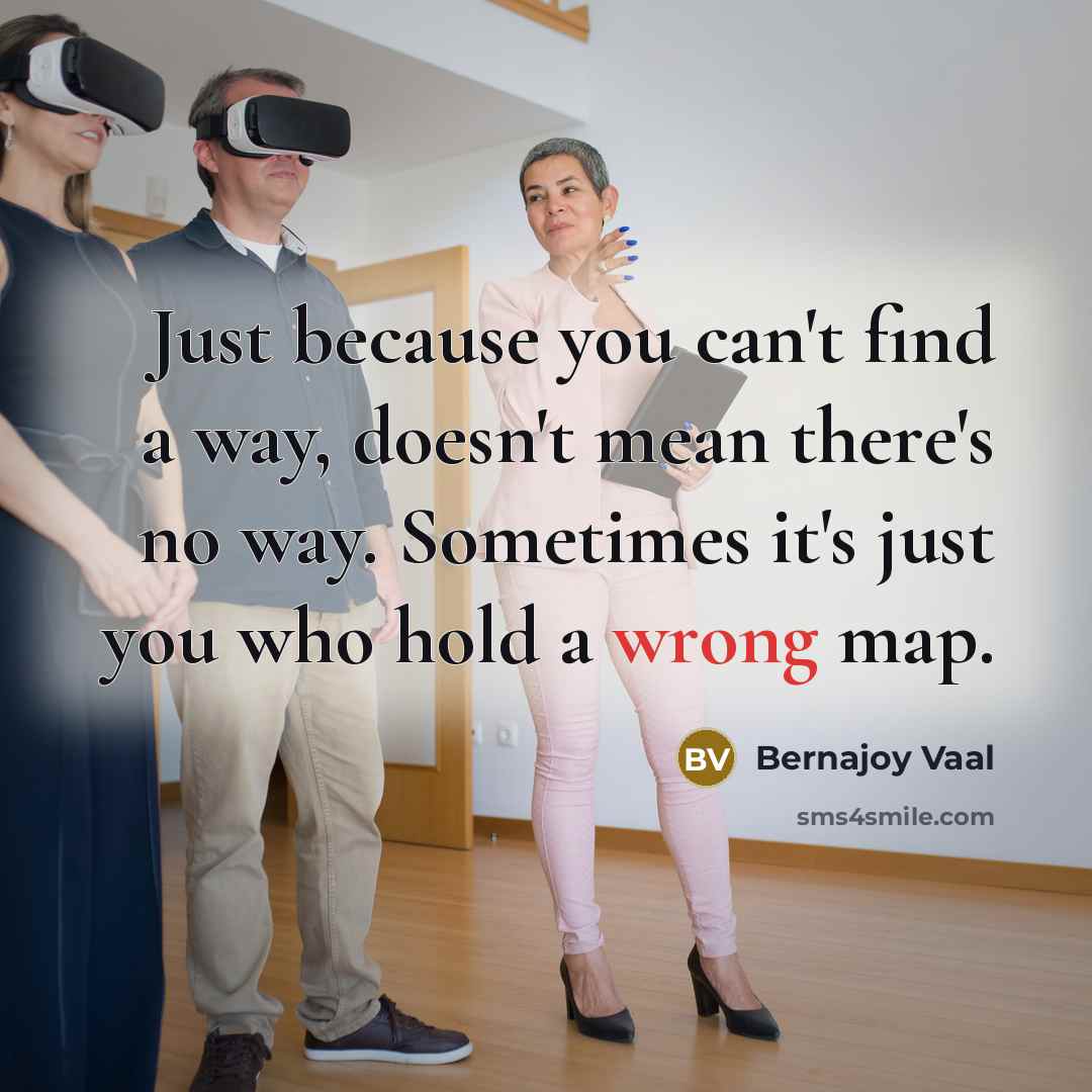 “Just because you can't find a way, doesn't mean there's no way. Sometimes it's just you who hold a wrong map.” quote by Bernajoy Vaal