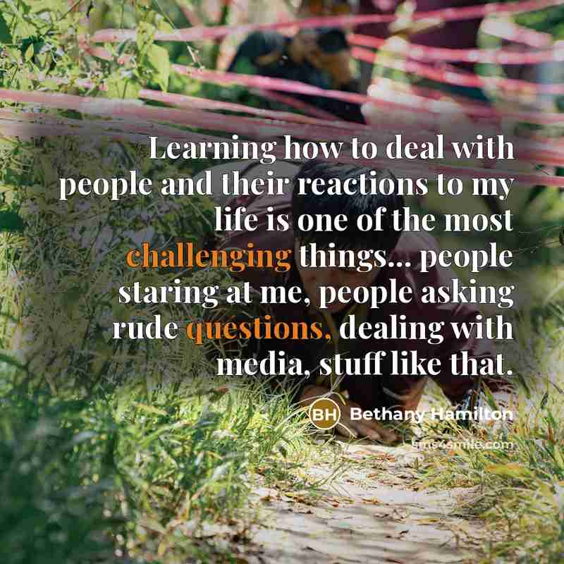 “Learning how to deal with people and their reactions to my life is one of the most challenging things... people staring at me, people asking rude questions, dealing with media, stuff like that.” quote by Bethany Hamilton