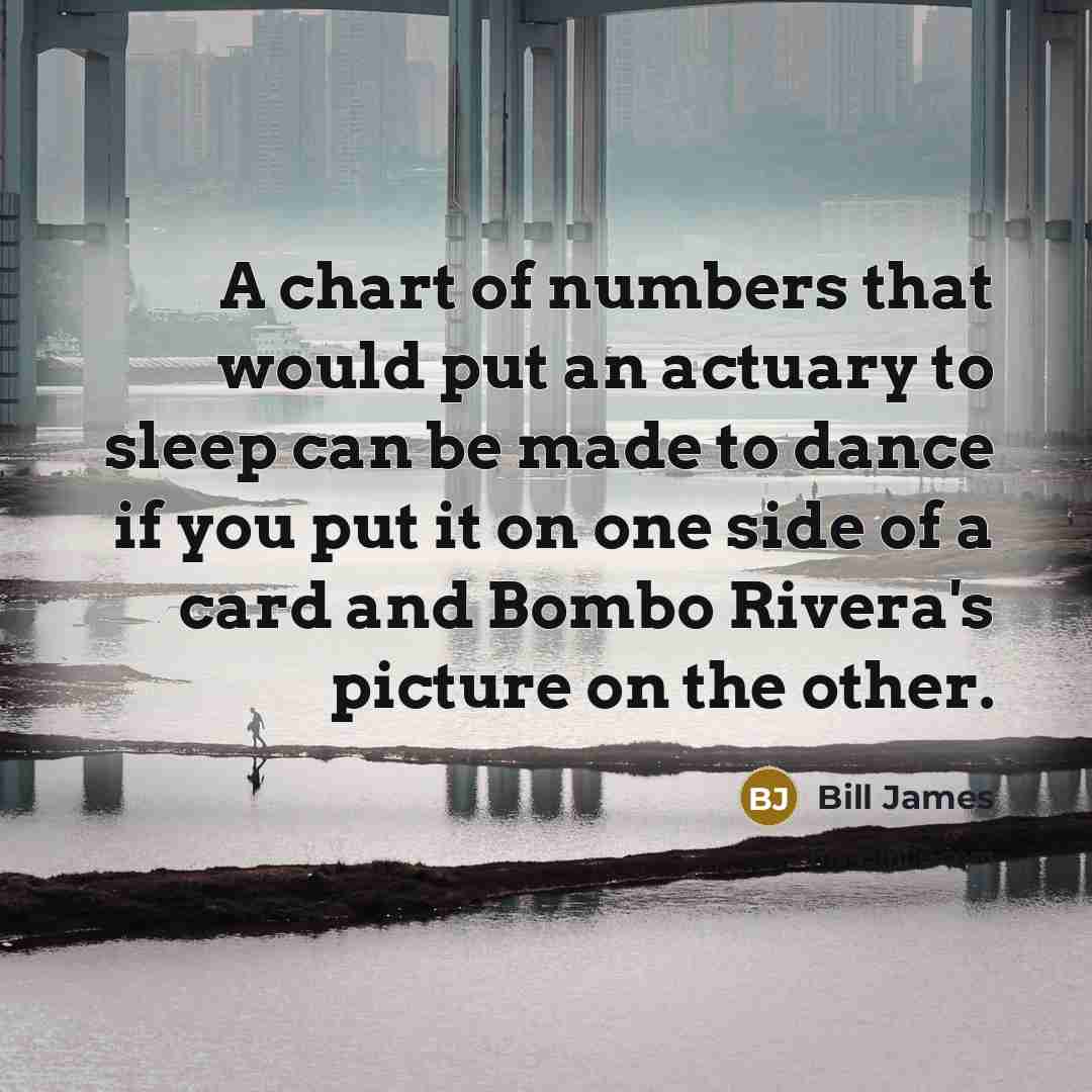 “A chart of numbers that would put an actuary to sleep can be made to dance if you put it on one side of a card and Bombo Rivera's picture on the other.” quote by Bill James