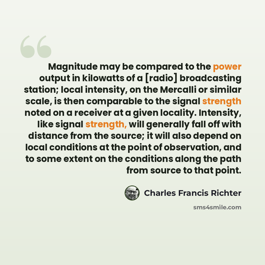 “Magnitude may be compared to the power output in kilowatts of a [radio] broadcasting station; local intensity, on the Mercalli or similar scale, is then comparable to the signal strength noted on a receiver at a given locality. Intensity, like signal strength, will generally fall off with distance…” quote by Charles Francis Richter