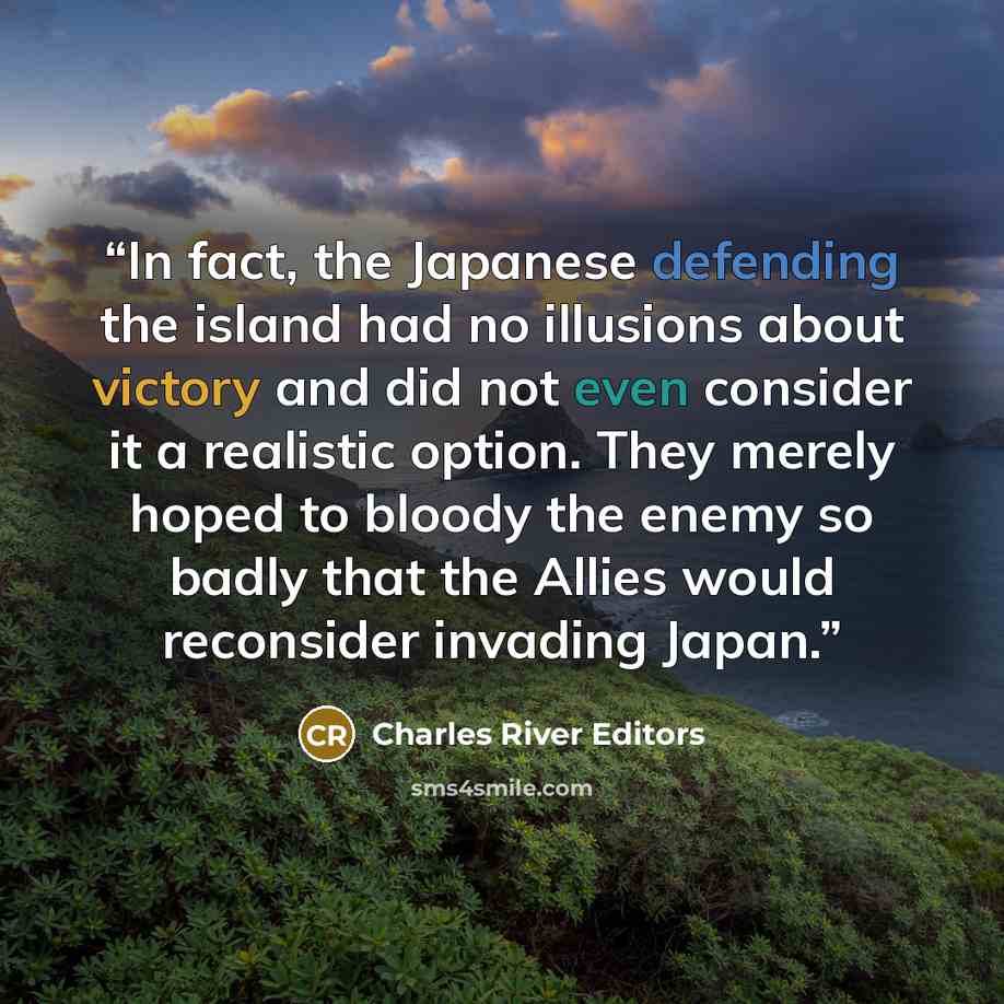 “In fact, the Japanese defending the island had no illusions about victory and did not even consider it a realistic option. They merely hoped to bloody the enemy so badly that the Allies would reconsider invading Japan.” quote by Charles River Editors