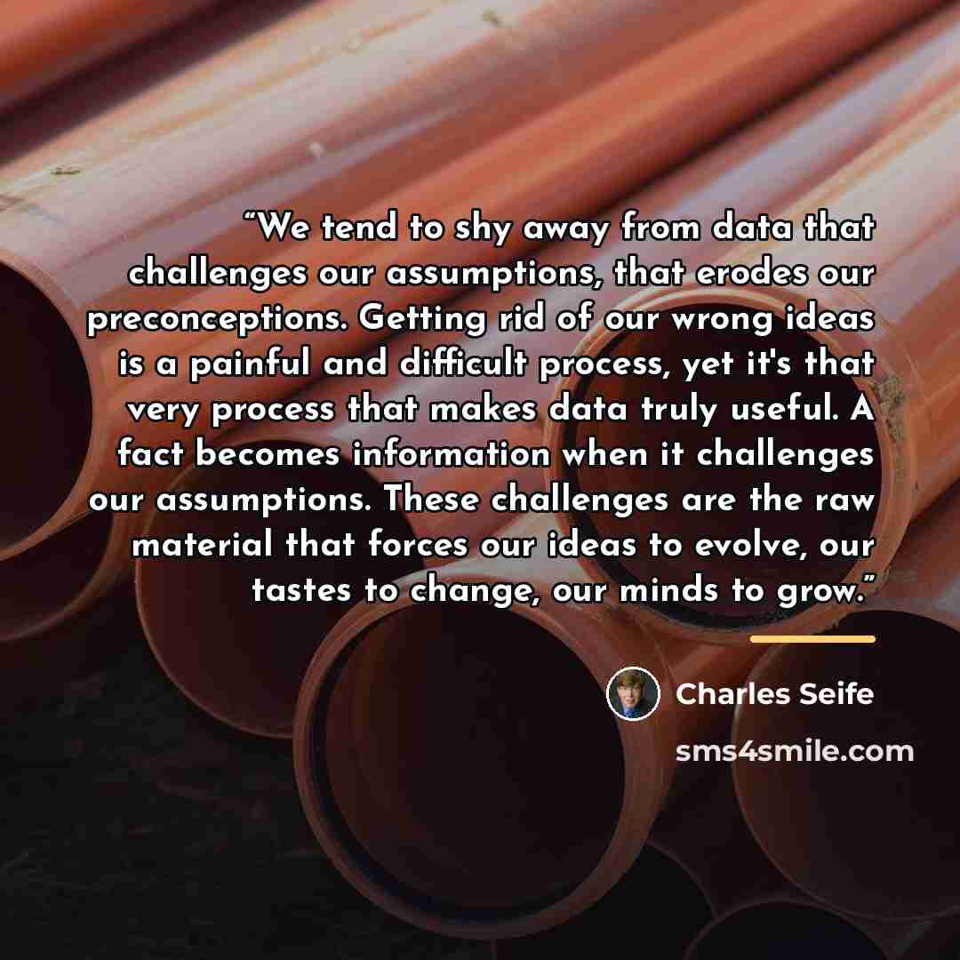 “We tend to shy away from data that challenges our assumptions, that erodes our preconceptions. Getting rid of our wrong ideas is a painful and difficult process, yet it's that very process that makes data truly useful. A fact becomes information when it challenges our assumptions. These challenges…” quote by Charles Seife