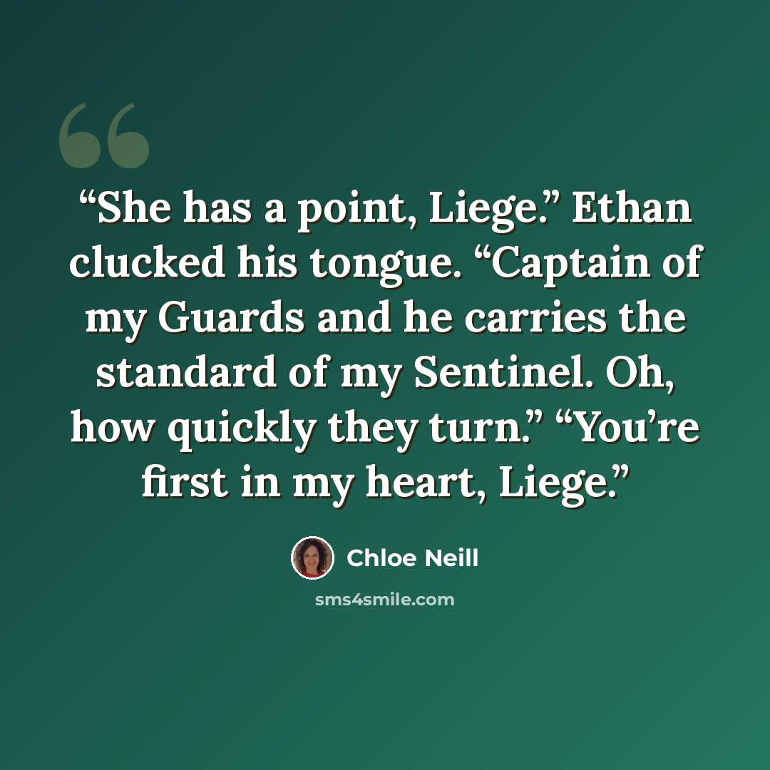 “She has a point, Liege.” Ethan clucked his tongue. “Captain of my Guards and he carries the standard of my Sentinel. Oh, how quickly they turn.” “You’re first in my heart, Liege.” quote by Chloe Neill
