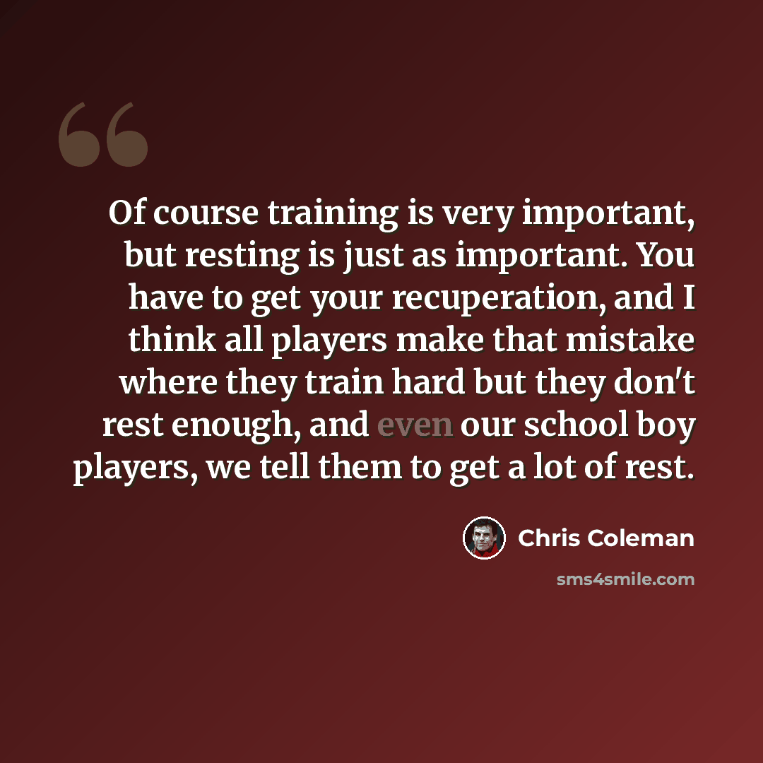 “Of course training is very important, but resting is just as important. You have to get your recuperation, and I think all players make that mistake where they train hard but they don't rest enough, and even our school boy players, we tell them to get a lot of rest.” quote by Chris Coleman