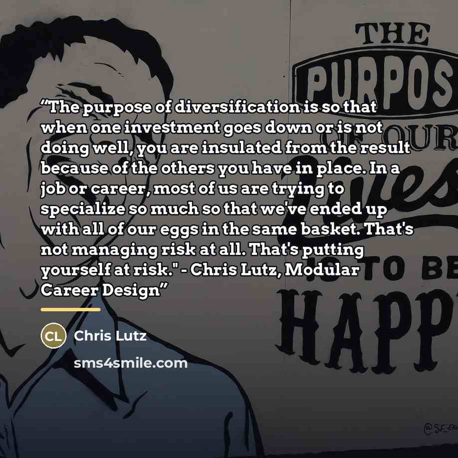“The purpose of diversification is so that when one investment goes down or is not doing well, you are insulated from the result because of the others you have in place. In a job or career, most of us are trying to specialize so much so that we've ended up with all of our eggs in the same basket…” quote by Chris Lutz