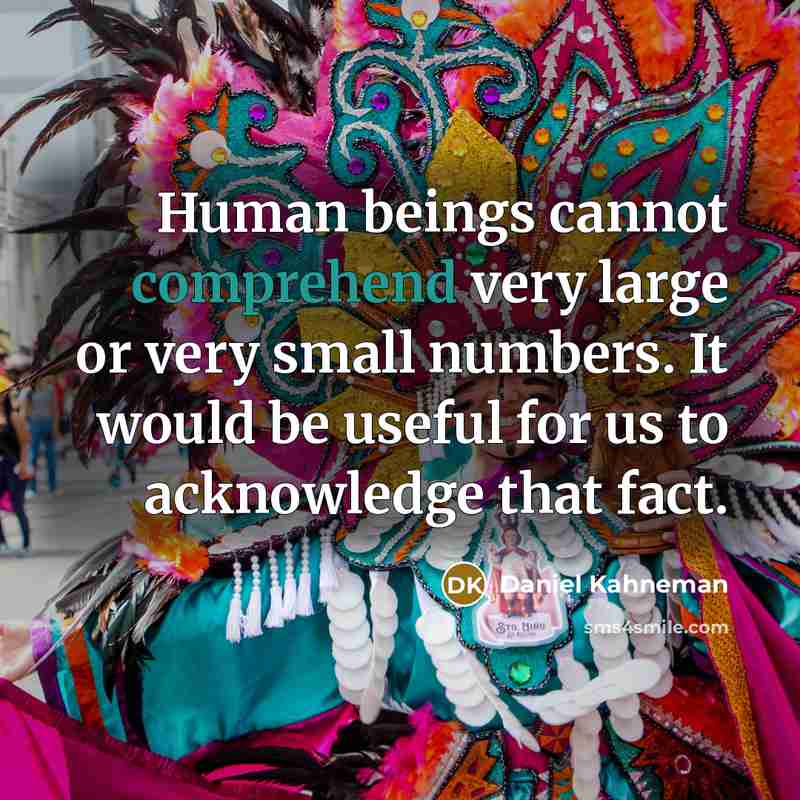 “Human beings cannot comprehend very large or very small numbers. It would be useful for us to acknowledge that fact.” quote by Daniel Kahneman
