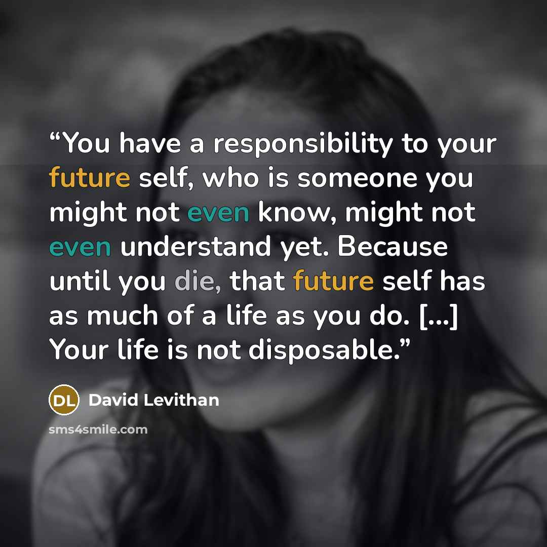“You have a responsibility to your future self, who is someone you might not even know, might not even understand yet. Because until you die, that future self has as much of a life as you do. [...] Your life is not disposable.” quote by David Levithan