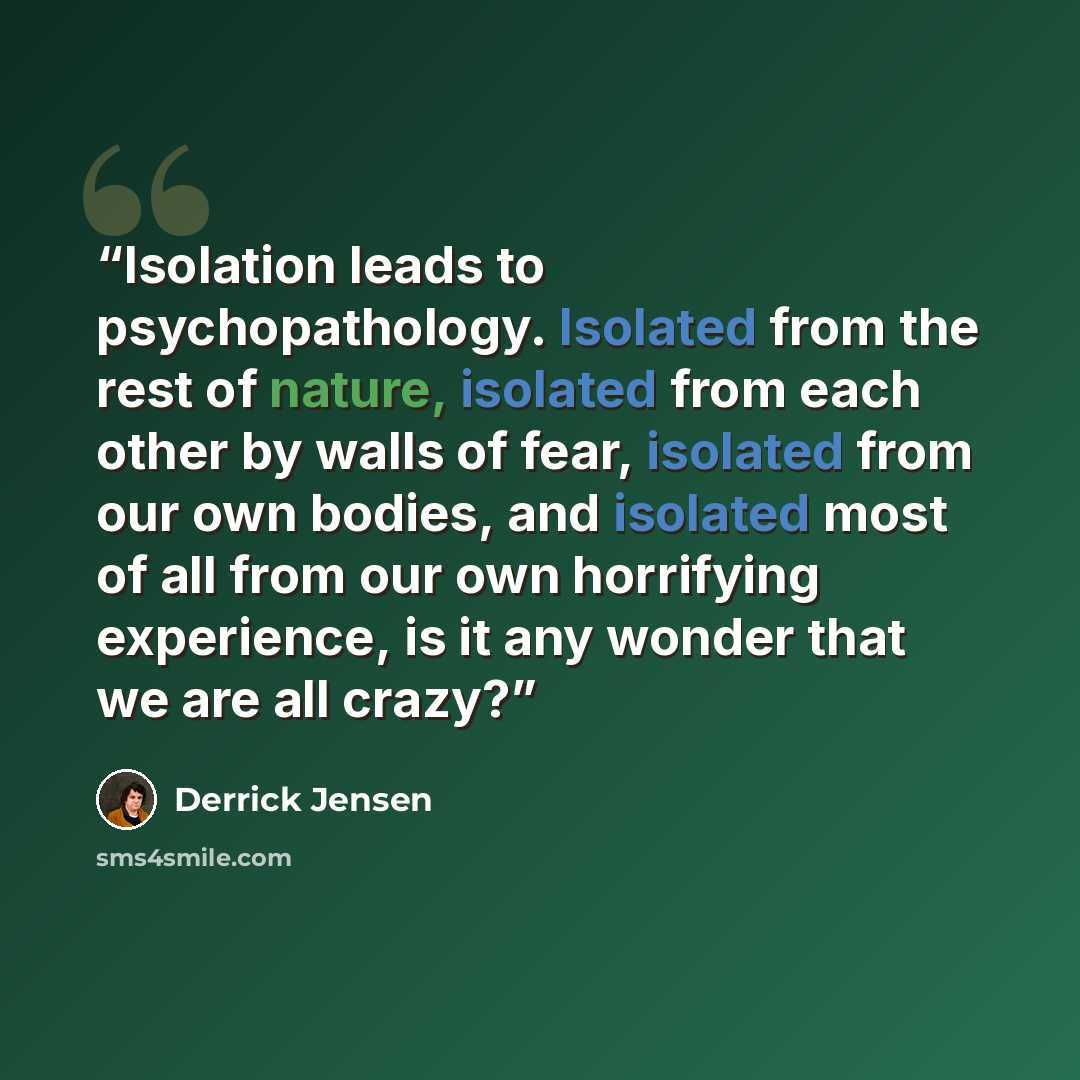 “Isolation leads to psychopathology. Isolated from the rest of nature, isolated from each other by walls of fear, isolated from our own bodies, and isolated most of all from our own horrifying experience, is it any wonder that we are all crazy?” quote by Derrick Jensen