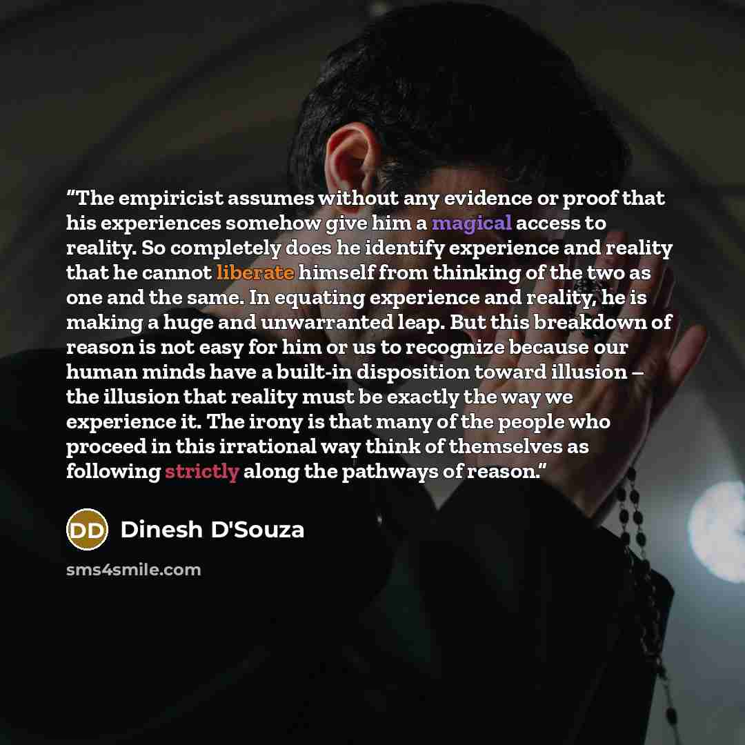 “The empiricist assumes without any evidence or proof that his experiences somehow give him a magical access to reality. So completely does he identify experience and reality that he cannot liberate himself from thinking of the two as one and the same. In equating experience and reality, he is…” quote by Dinesh D'Souza