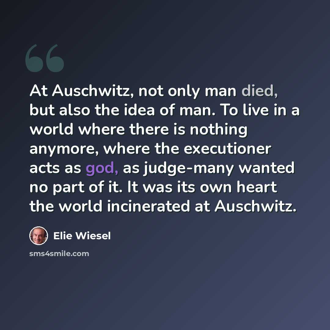 “At Auschwitz, not only man died, but also the idea of man. To live in a world where there is nothing anymore, where the executioner acts as god, as judge-many wanted no part of it. It was its own heart the world incinerated at Auschwitz.” quote by Elie Wiesel