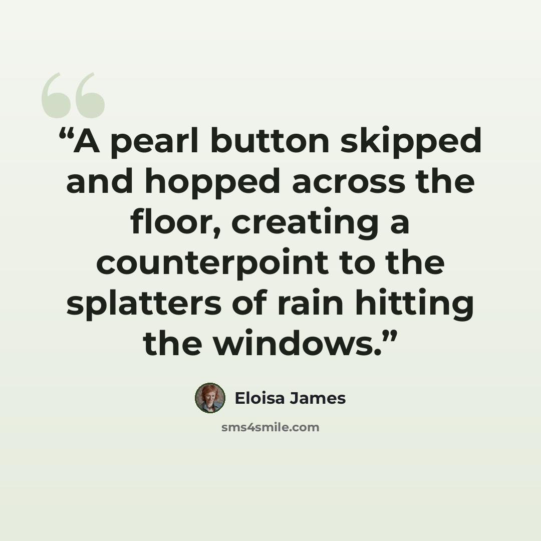 “A pearl button skipped and hopped across the floor, creating a counterpoint to the splatters of rain hitting the windows.” quote by Eloisa James