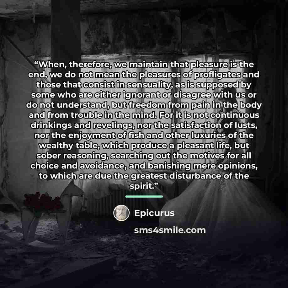 “When, therefore, we maintain that pleasure is the end, we do not mean the pleasures of profligates and those that consist in sensuality, as is supposed by some who are either ignorant or disagree with us or do not understand, but freedom from pain in the body and from trouble in the mind. For it…” quote by Epicurus