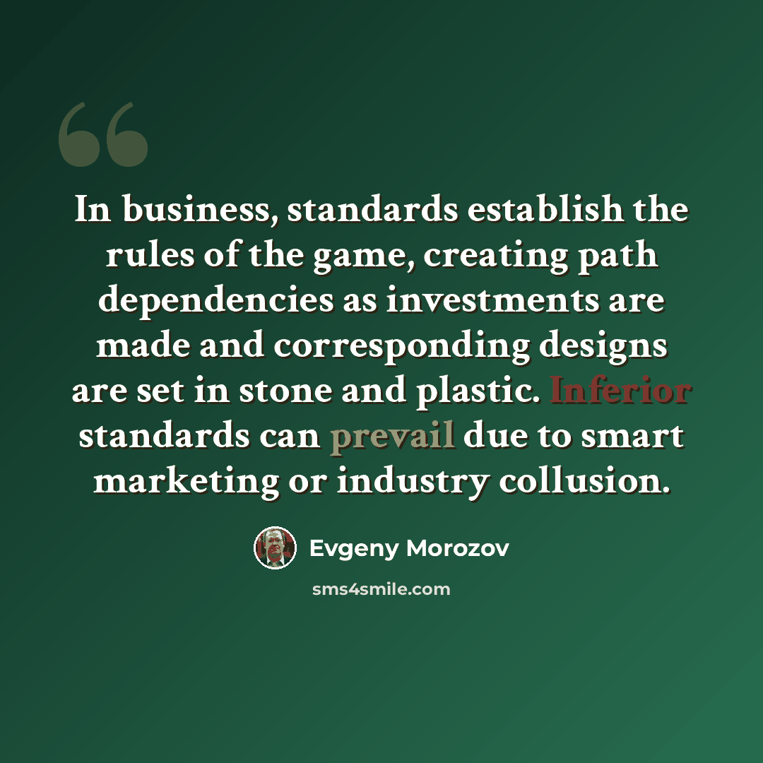 “In business, standards establish the rules of the game, creating path dependencies as investments are made and corresponding designs are set in stone and plastic. Inferior standards can prevail due to smart marketing or industry collusion.” quote by Evgeny Morozov