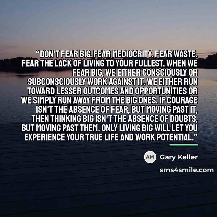 “Don't fear big. Fear mediocrity. Fear waste. Fear the lack of living to your fullest. When we fear big, we either consciously or subconsciously work against it. We either run toward lesser outcomes and opportunities or we simply run away from the big ones. If courage isn't the absence of fear, but…” quote by Gary Keller