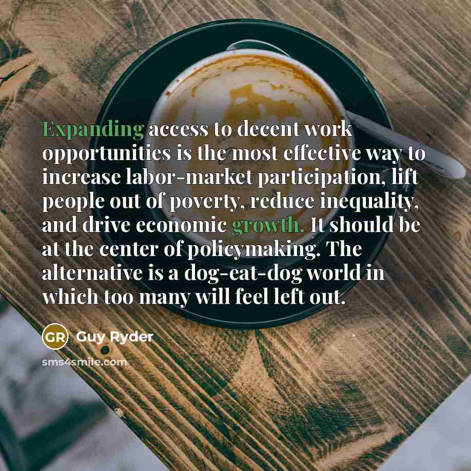 “Expanding access to decent work opportunities is the most effective way to increase labor-market participation, lift people out of poverty, reduce inequality, and drive economic growth. It should be at the center of policymaking. The alternative is a dog-eat-dog world in which too many will feel…” quote by Guy Ryder