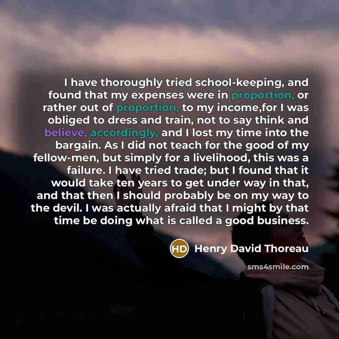 “I have thoroughly tried school-keeping, and found that my expenses were in proportion, or rather out of proportion, to my income,for I was obliged to dress and train, not to say think and believe, accordingly, and I lost my time into the bargain. As I did not teach for the good of my fellow-men…” quote by Henry David Thoreau