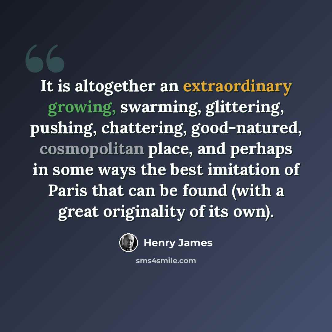 “It is altogether an extraordinary growing, swarming, glittering, pushing, chattering, good-natured, cosmopolitan place, and perhaps in some ways the best imitation of Paris that can be found (with a great originality of its own).” quote by Henry James