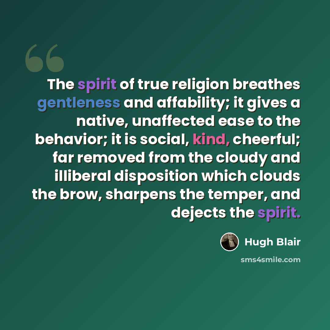 “The spirit of true religion breathes gentleness and affability; it gives a native, unaffected ease to the behavior; it is social, kind, cheerful; far removed from the cloudy and illiberal disposition which clouds the brow, sharpens the temper, and dejects the spirit.” quote by Hugh Blair